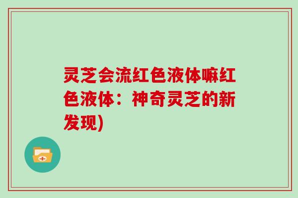 灵芝会流红色液体嘛红色液体：神奇灵芝的新发现)