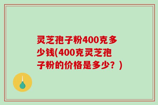 灵芝孢子粉400克多少钱(400克灵芝孢子粉的价格是多少？)