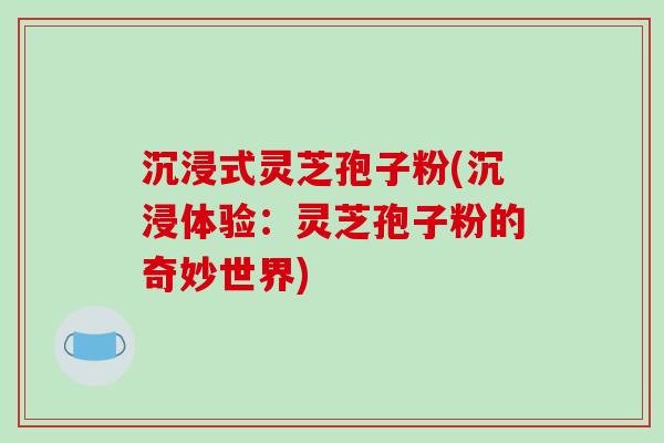 沉浸式灵芝孢子粉(沉浸体验：灵芝孢子粉的奇妙世界)