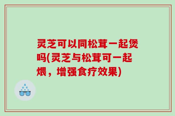 灵芝可以同松茸一起煲吗(灵芝与松茸可一起煨，增强食疗效果)