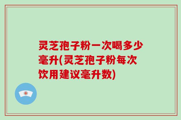灵芝孢子粉一次喝多少毫升(灵芝孢子粉每次饮用建议毫升数)