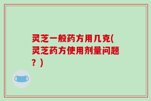 灵芝一般药方用几克(灵芝药方使用剂量问题？)