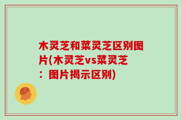木灵芝和菜灵芝区别图片(木灵芝vs菜灵芝：图片揭示区别)