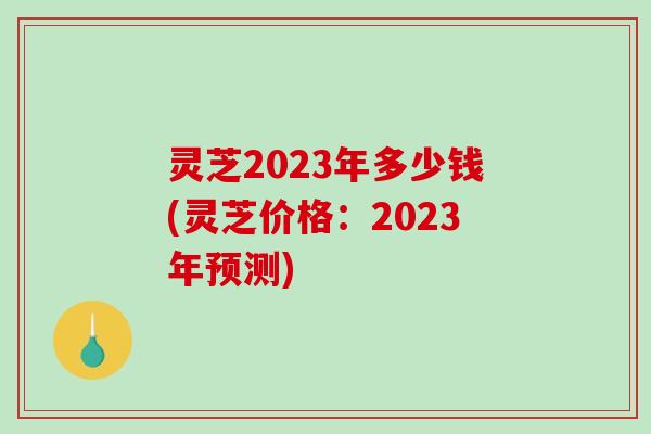 灵芝2023年多少钱(灵芝价格：2023年预测)