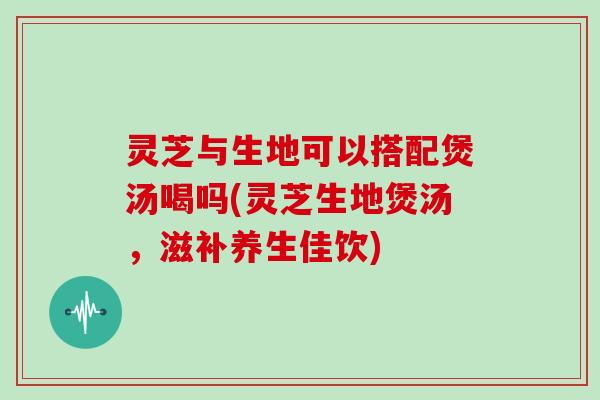 灵芝与生地可以搭配煲汤喝吗(灵芝生地煲汤，滋补养生佳饮)