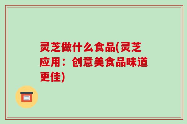灵芝做什么食品(灵芝应用：创意美食品味道更佳)