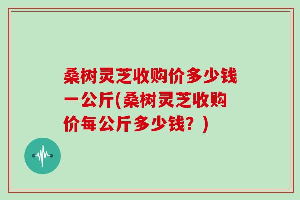 桑树灵芝收购价多少钱一公斤(桑树灵芝收购价每公斤多少钱？)