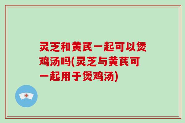 灵芝和黄芪一起可以煲鸡汤吗(灵芝与黄芪可一起用于煲鸡汤)