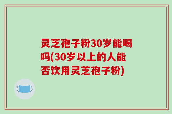 灵芝孢子粉30岁能喝吗(30岁以上的人能否饮用灵芝孢子粉)