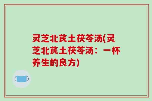 灵芝北芪土茯苓汤(灵芝北芪土茯苓汤：一杯养生的良方)