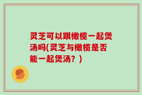 灵芝可以跟橄榄一起煲汤吗(灵芝与橄榄是否能一起煲汤？)