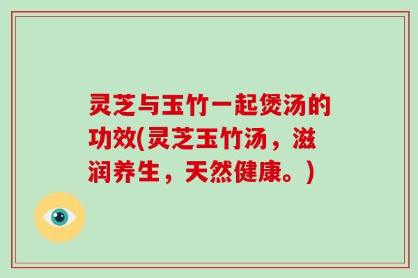 灵芝与玉竹一起煲汤的功效(灵芝玉竹汤，滋润养生，天然健康。)