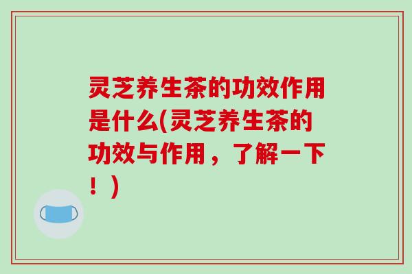 灵芝养生茶的功效作用是什么(灵芝养生茶的功效与作用，了解一下！)