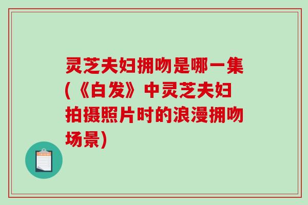 灵芝夫妇拥吻是哪一集(《白发》中灵芝夫妇拍摄照片时的浪漫拥吻场景)