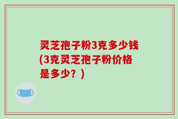 灵芝孢子粉3克多少钱(3克灵芝孢子粉价格是多少？)