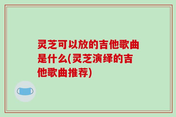 灵芝可以放的吉他歌曲是什么(灵芝演绎的吉他歌曲推荐)