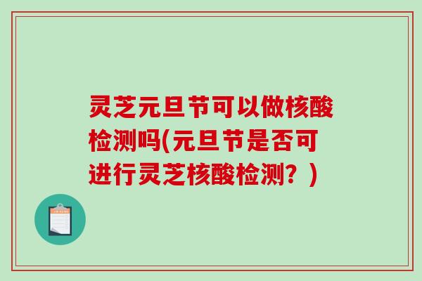 灵芝元旦节可以做核酸检测吗(元旦节是否可进行灵芝核酸检测？)