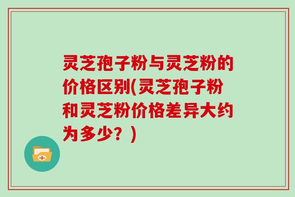 灵芝孢子粉与灵芝粉的价格区别(灵芝孢子粉和灵芝粉价格差异大约为多少？)