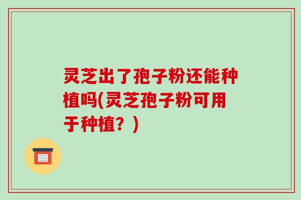 灵芝出了孢子粉还能种植吗(灵芝孢子粉可用于种植？)