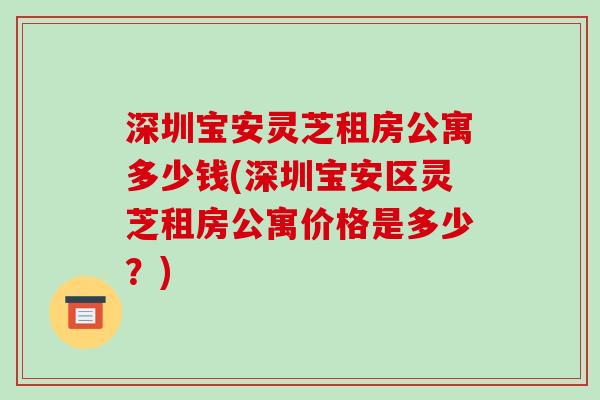 深圳宝安灵芝租房公寓多少钱(深圳宝安区灵芝租房公寓价格是多少？)