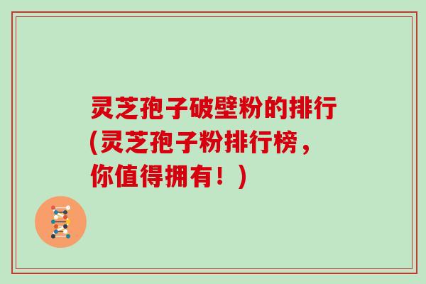 灵芝孢子破壁粉的排行(灵芝孢子粉排行榜，你值得拥有！)