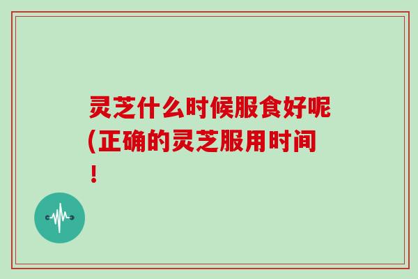 灵芝什么时候服食好呢(正确的灵芝服用时间！