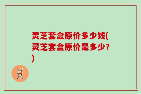 灵芝套盒原价多少钱(灵芝套盒原价是多少？)