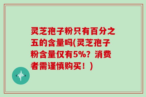 灵芝孢子粉只有百分之五的含量吗(灵芝孢子粉含量仅有5%？消费者需谨慎购买！)