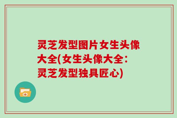 灵芝发型图片女生头像大全(女生头像大全：灵芝发型独具匠心)