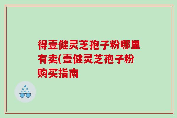 得壹健灵芝孢子粉哪里有卖(壹健灵芝孢子粉购买指南