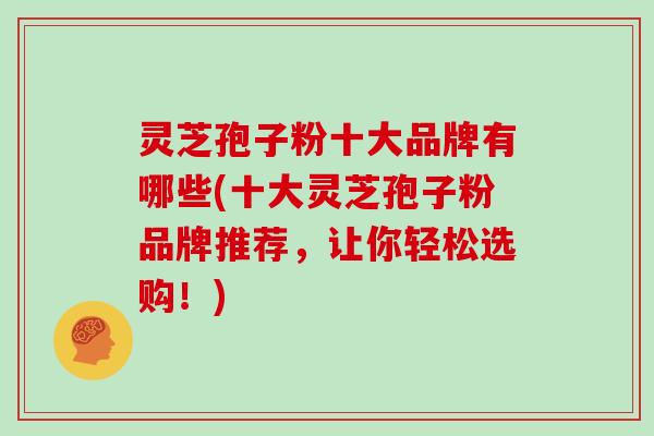 灵芝孢子粉十大品牌有哪些(十大灵芝孢子粉品牌推荐，让你轻松选购！)