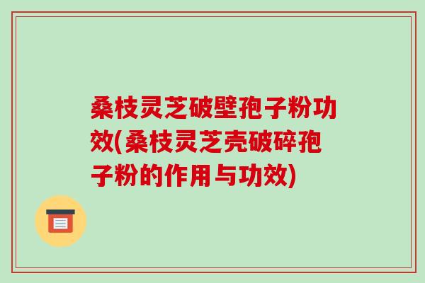 桑枝灵芝破壁孢子粉功效(桑枝灵芝壳破碎孢子粉的作用与功效)