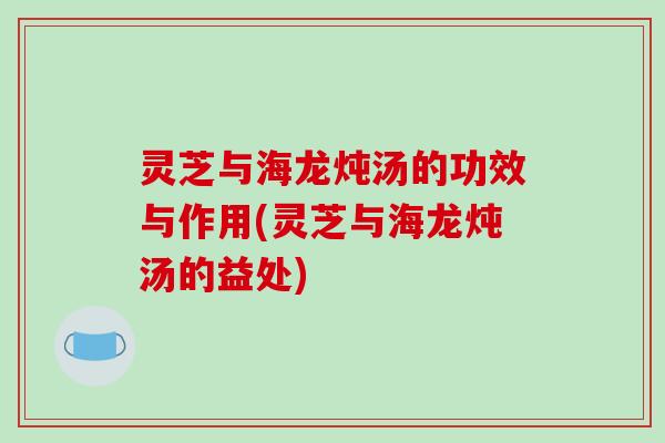灵芝与海龙炖汤的功效与作用(灵芝与海龙炖汤的益处)
