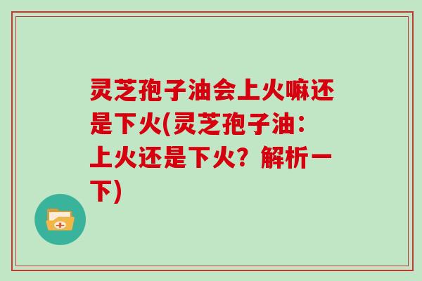 灵芝孢子油会上火嘛还是下火(灵芝孢子油：上火还是下火？解析一下)