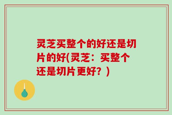 灵芝买整个的好还是切片的好(灵芝：买整个还是切片更好？)