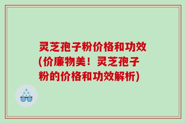 灵芝孢子粉价格和功效(价廉物美！灵芝孢子粉的价格和功效解析)