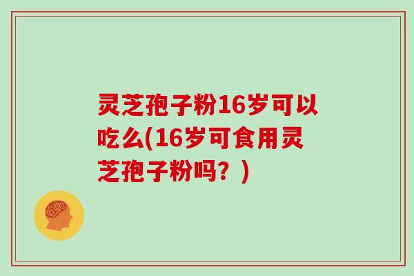 灵芝孢子粉16岁可以吃么(16岁可食用灵芝孢子粉吗？)