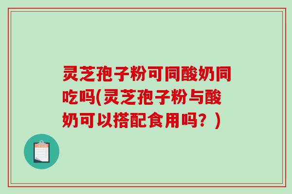 灵芝孢子粉可同酸奶同吃吗(灵芝孢子粉与酸奶可以搭配食用吗？)