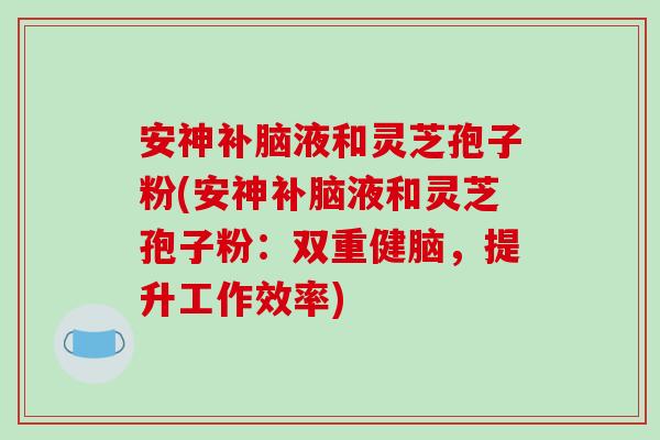 安神补脑液和灵芝孢子粉(安神补脑液和灵芝孢子粉：双重健脑，提升工作效率)