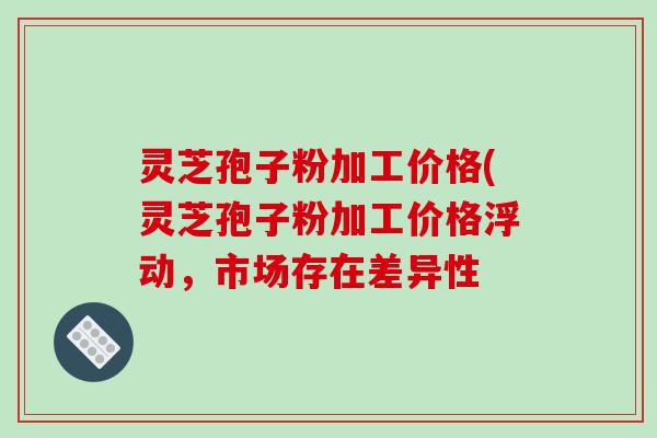 灵芝孢子粉加工价格(灵芝孢子粉加工价格浮动，市场存在差异性