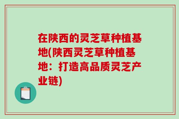 在陕西的灵芝草种植基地(陕西灵芝草种植基地：打造高品质灵芝产业链)