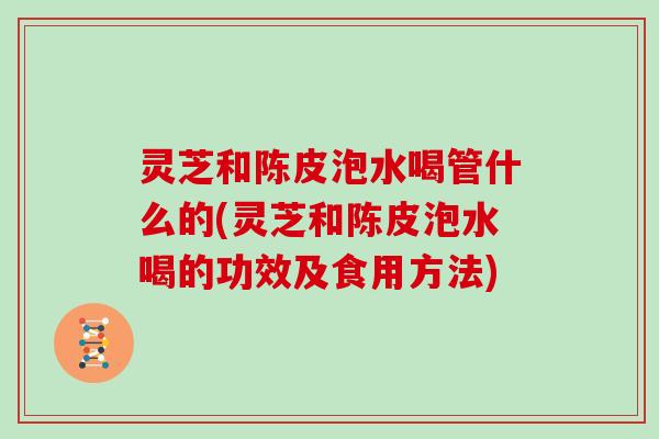 灵芝和陈皮泡水喝管什么的(灵芝和陈皮泡水喝的功效及食用方法)