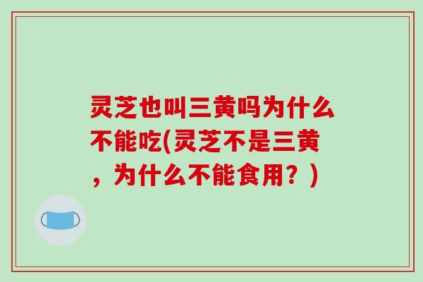 灵芝也叫三黄吗为什么不能吃(灵芝不是三黄，为什么不能食用？)