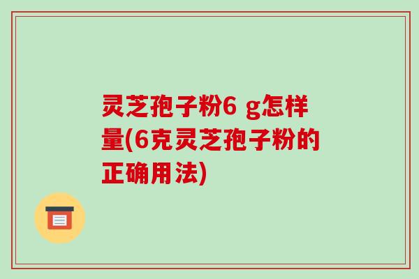 灵芝孢子粉6 g怎样量(6克灵芝孢子粉的正确用法)