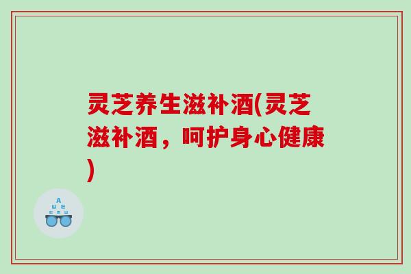 灵芝养生滋补酒(灵芝滋补酒，呵护身心健康)