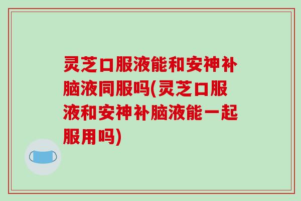灵芝口服液能和安神补脑液同服吗(灵芝口服液和安神补脑液能一起服用吗)