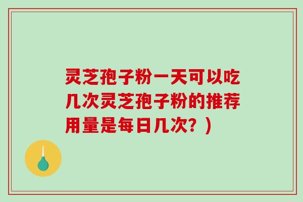 灵芝孢子粉一天可以吃几次灵芝孢子粉的推荐用量是每日几次？)
