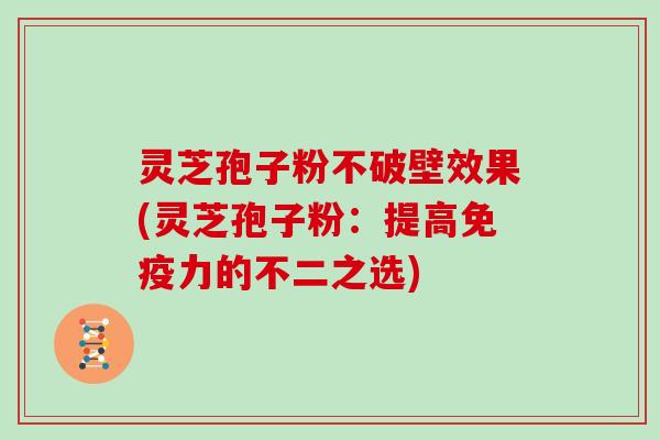 灵芝孢子粉不破壁效果(灵芝孢子粉：提高免疫力的不二之选)