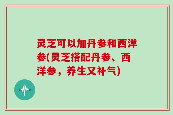 灵芝可以加丹参和西洋参(灵芝搭配丹参、西洋参，养生又)