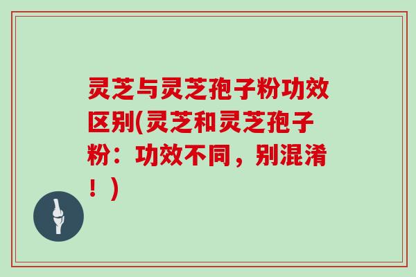 灵芝与灵芝孢子粉功效区别(灵芝和灵芝孢子粉：功效不同，别混淆！)